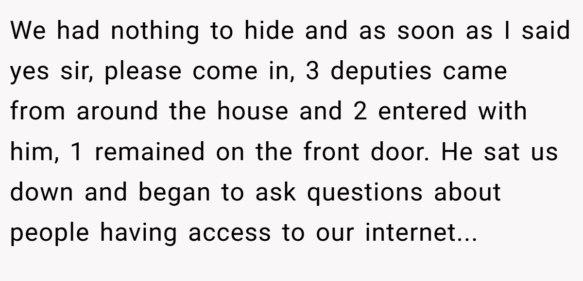 We had nothing to hide and as soon as I said yes sir, please come in, 3 deputies came from around the house and 2 entered with him, 1 remained on the front door. He sat us down and began to ask questions about people having access to our internet...