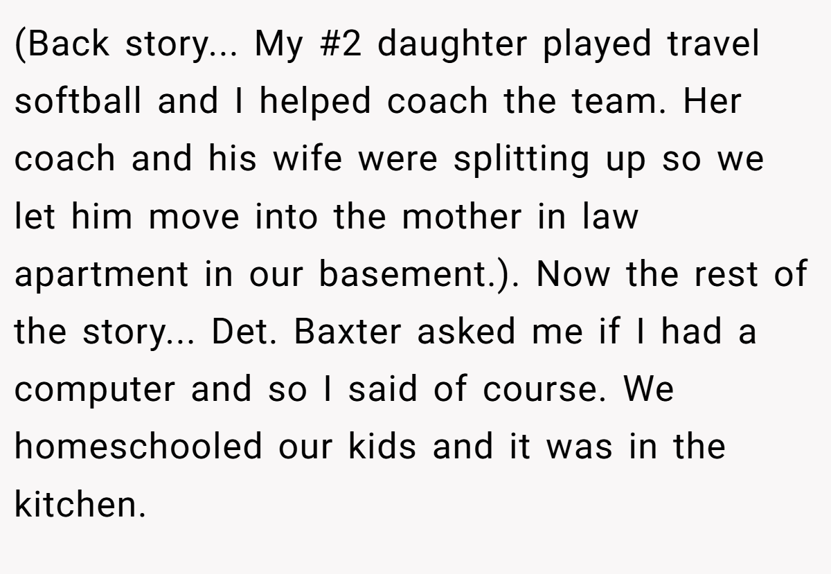 (Back story... My #2 daughter played travel softball and I helped coach the team. Her coach and his wife were splitting up so we let him move into the mother in law apartment in our basement.). Now the rest of the story... Det. Baxter asked me if I had a computer and so I said of course. We homeschooled our kids and it was in the kitchen.