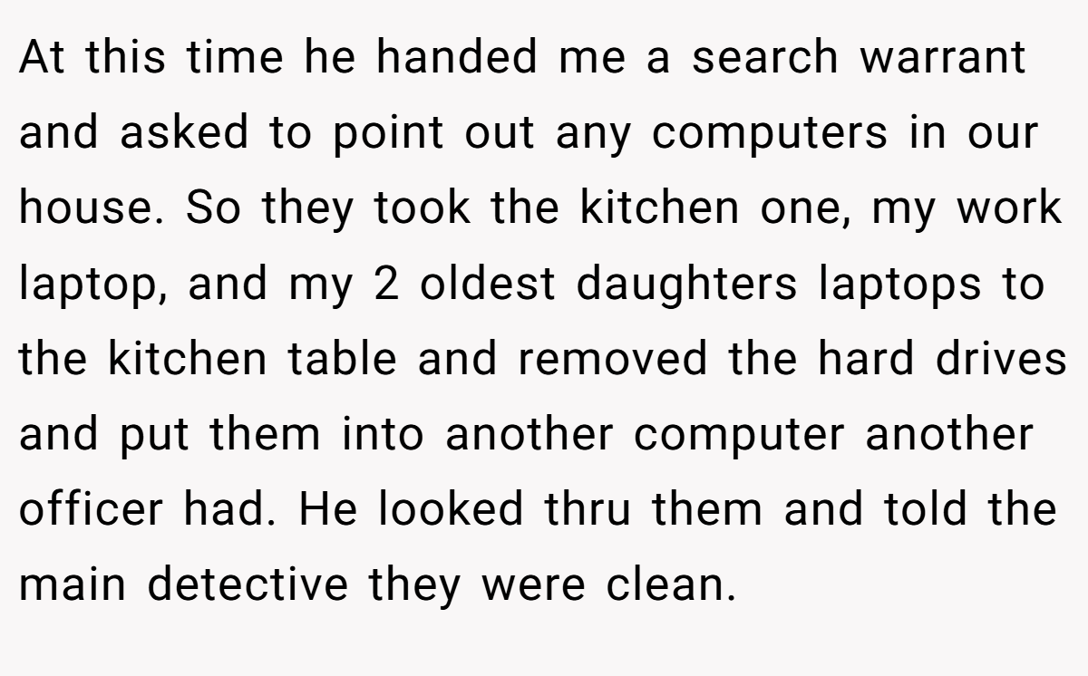 At this time he handed me a search warrant and asked to point out any computers in our house. So they took the kitchen one, my work laptop, and my 2 oldest daughters laptops to the kitchen table and removed the hard drives and put them into another computer another officer had. He looked thru them and told the main detective they were clean.