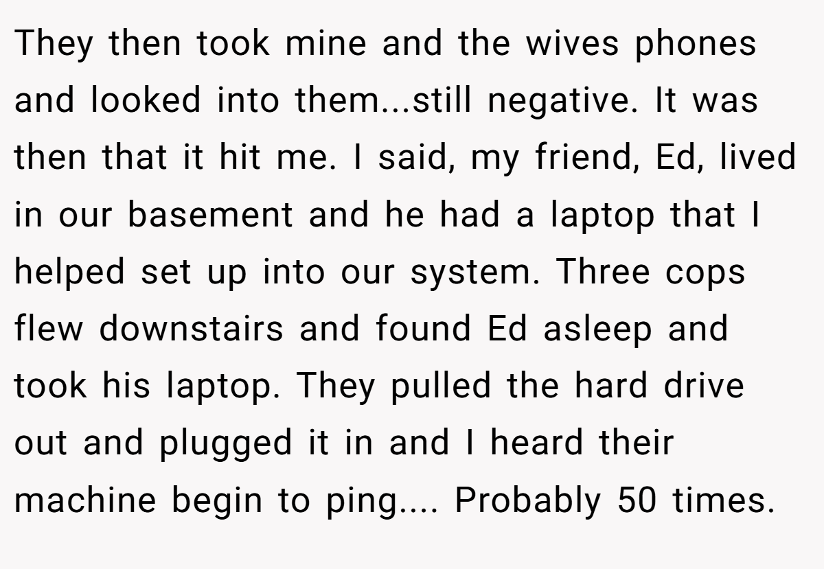 They then took mine and the wives phones and looked into them...still negative. It was then that it hit me. I said, my friend, Ed, lived in our basement and he had a laptop that I helped set up into our system. Three cops flew downstairs and found Ed asleep and took his laptop. They pulled the hard drive out and plugged it in and I heard their machine begin to ping.... Probably 50 times.