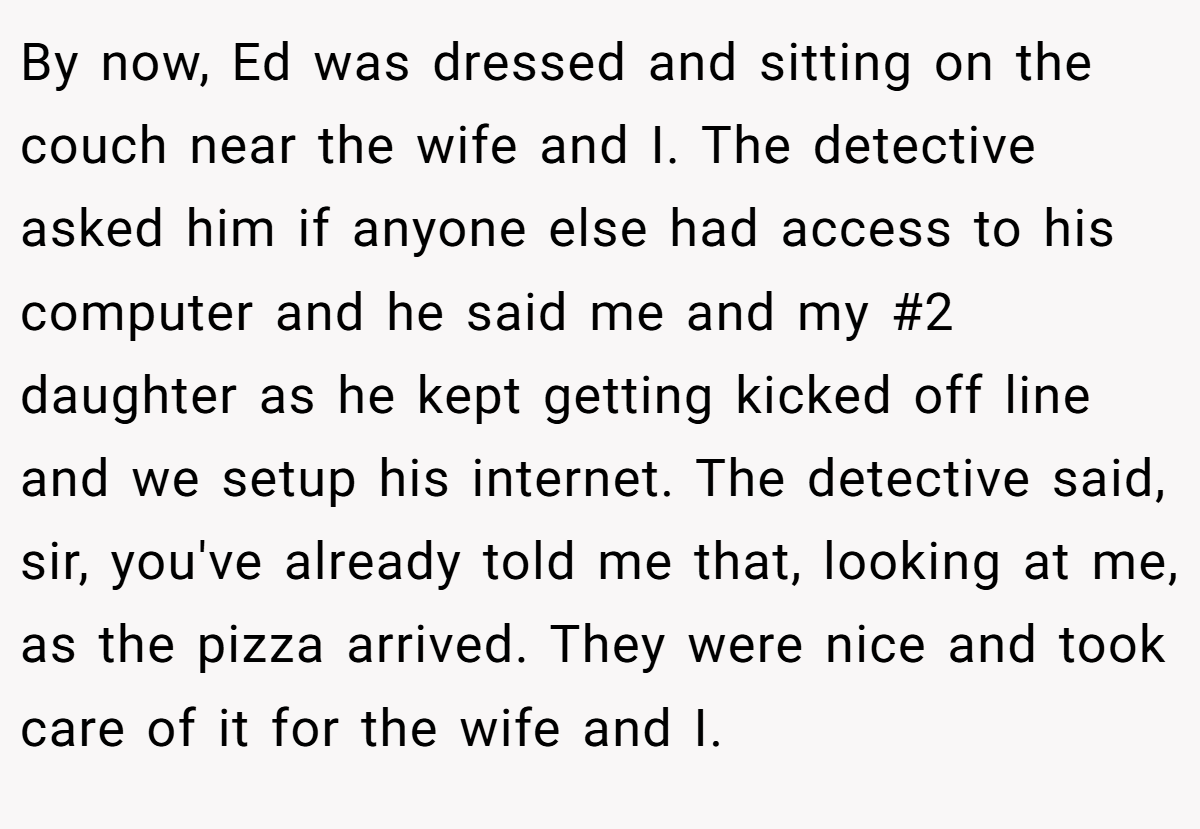 By now, Ed was dressed and sitting on the couch near the wife and I. The detective asked him if anyone else had access to his computer and he said me and my #2 daughter as he kept getting kicked off line and we setup his internet. The detective said, sir, you've already told me that, looking at me, as the pizza arrived. They were nice and took care of it for the wife and I.