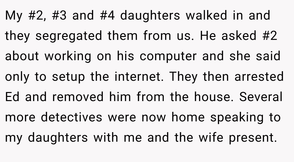 My #2, #3 and #4 daughters walked in and they segregated them from us. He asked #2 about working on his computer and she said only to setup the internet. They then arrested Ed and removed him from the house. Several more detectives were now home speaking to my daughters with me and the wife present.