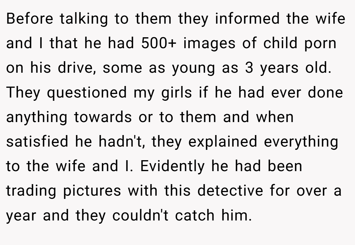 Before talking to them they informed the wife and I that he had 500+ images of child porn on his drive, some as young as 3 years old. They questioned my girls if he had ever done anything towards or to them and when satisfied he hadn't, they explained everything to the wife and I. Evidently he had been trading pictures with this detective for over a year and they couldn't catch him.