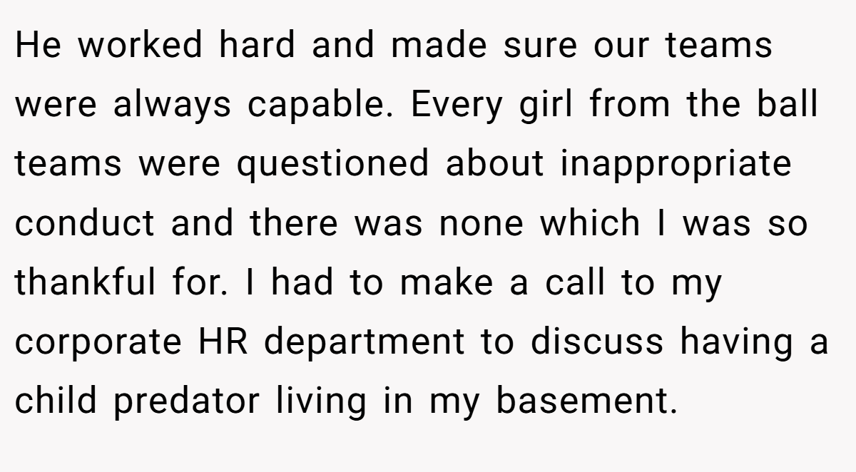 He worked hard and made sure our teams were always capable. Every girl from the ball teams were questioned about inappropriate conduct and there was none which I was so thankful for. I had to make a call to my corporate HR department to discuss having a child predator living in my basement.