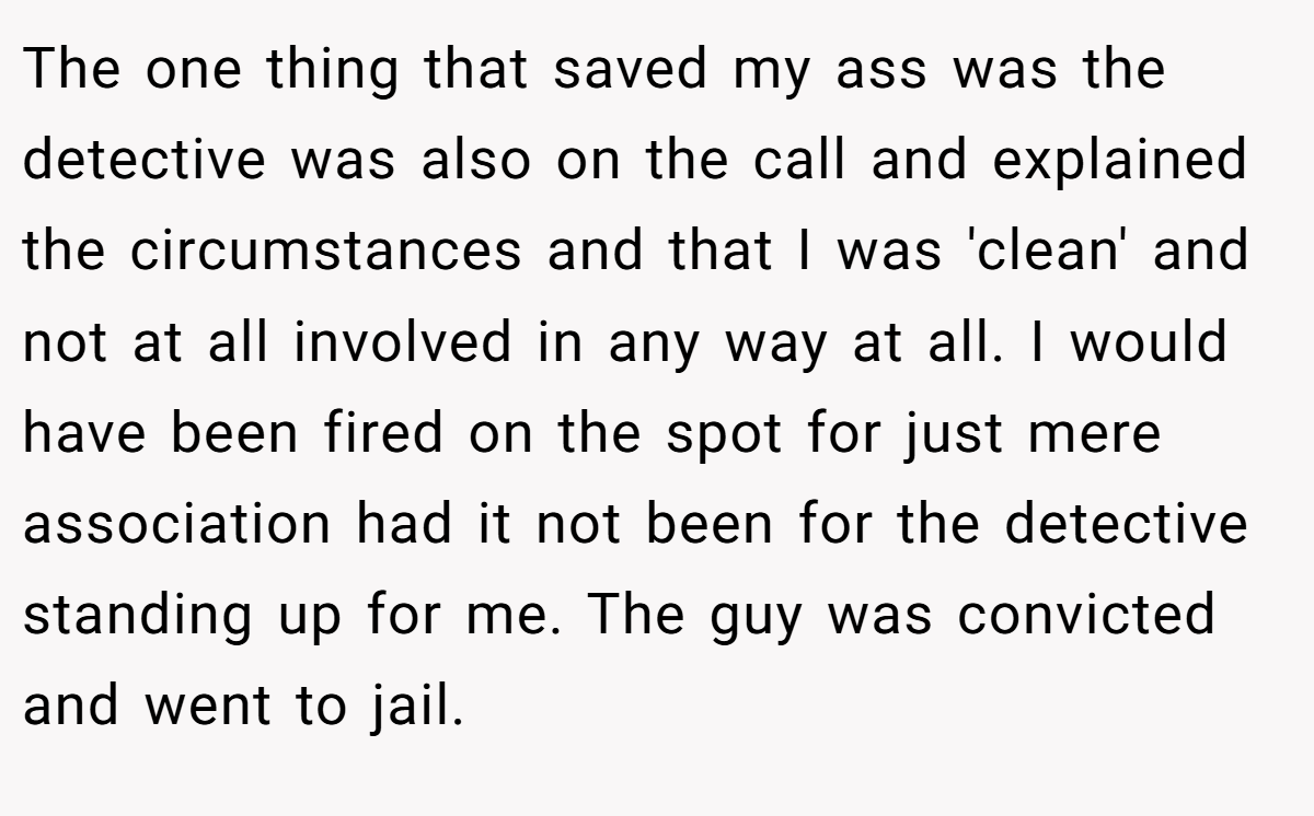 The one thing that saved my ass was the detective was also on the call and explained the circumstances and that I was 'clean' and not at all involved in any way at all. I would have been fired on the spot for just mere association had it not been for the detective standing up for me. The guy was convicted and went to jail.