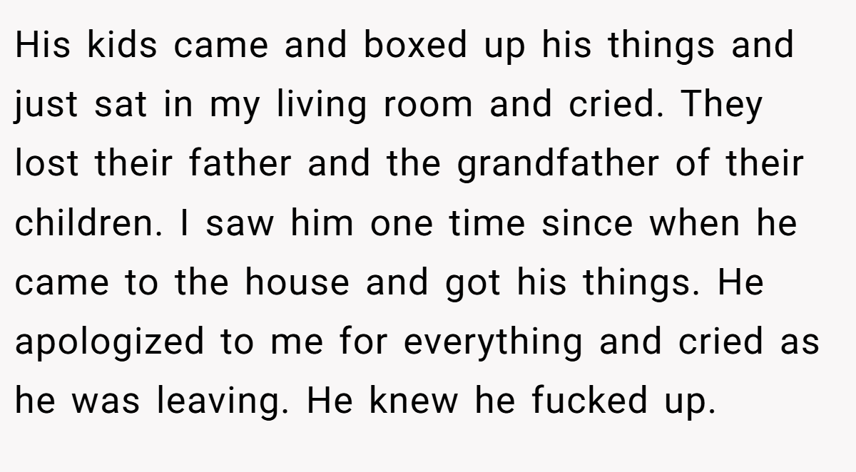 His kids came and boxed up his things and just sat in my living room and cried. They lost their father and the grandfather of their children. I saw him one time since when he came to the house and got his things. He apologized to me for everything and cried as he was leaving. He knew he fucked up.