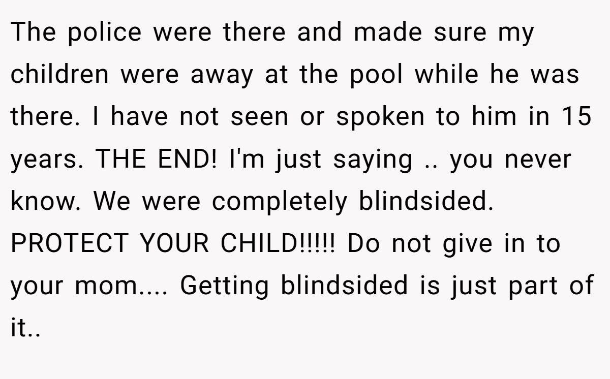 The police were there and made sure my children were away at the pool while he was there. I have not seen or spoken to him in 15 years. THE END! I'm just saying .. you never know. We were completely blindsided. PROTECT YOUR CHILD!!!!! Do not give in to your mom.... Getting blindsided is just part of it..
