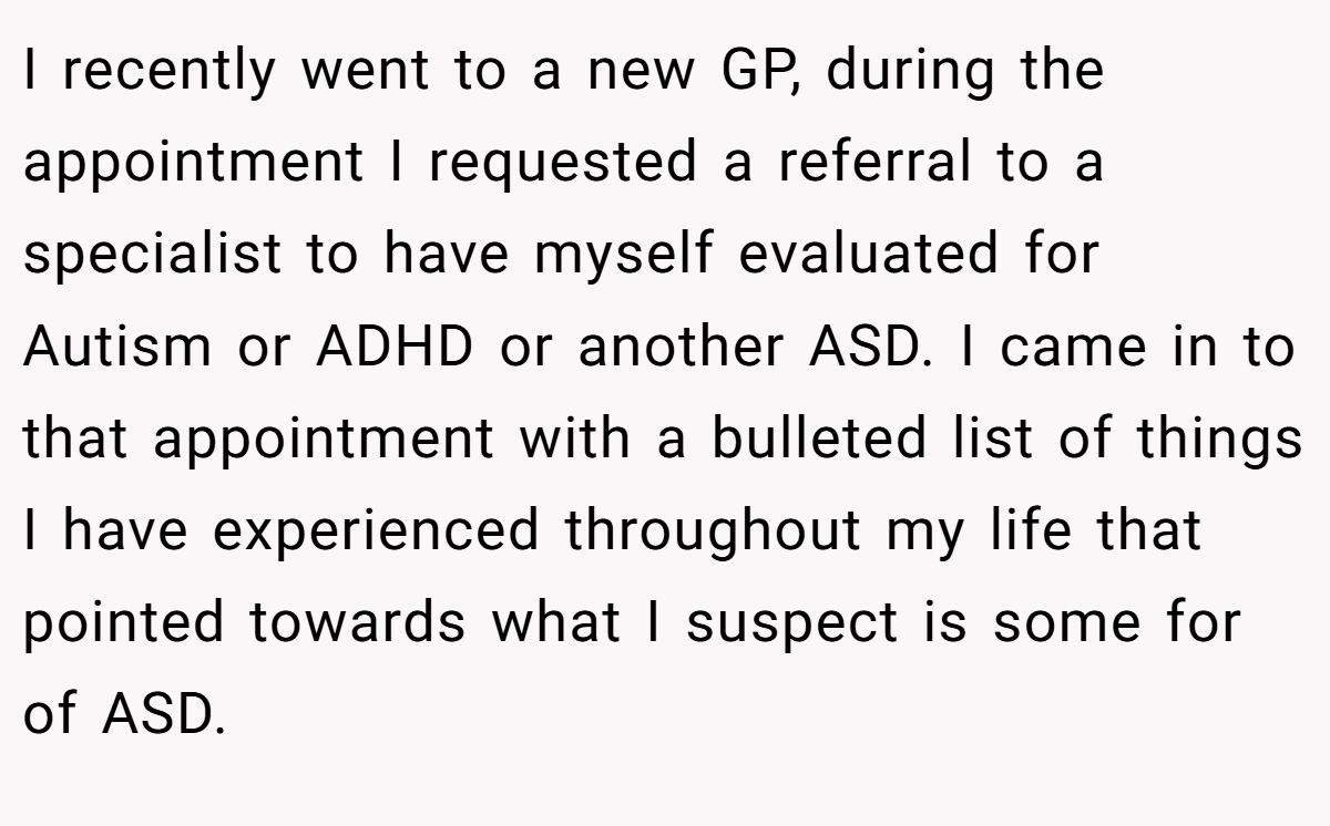 I recently went to a new GP, during the appointment I requested a referral to a specialist to have myself evaluated for Autism or ADHD or another ASD. I came in to that appointment with a bulleted list of things I have experienced throughout my life that pointed towards what I suspect is some for of ASD.