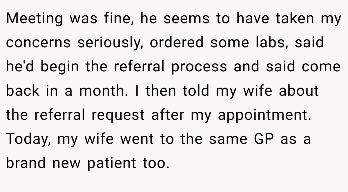 Meeting was fine, he seems to have taken my concerns seriously, ordered some labs, said he'd begin the referral process and said come back in a month. I then told my wife about the referral request after my appointment. Today, my wife went to the same GP as a brand new patient too.