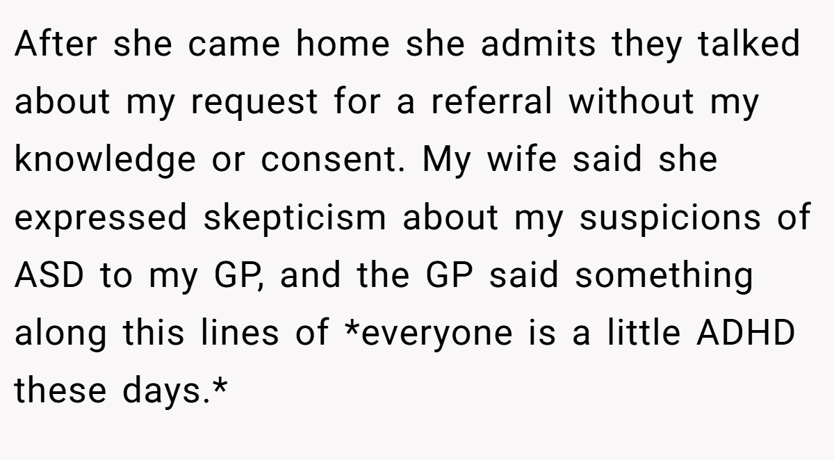 After she came home she admits they talked about my request for a referral without my knowledge or consent. My wife said she expressed skepticism about my suspicions of ASD to my GP, and the GP said something along this lines of *everyone is a little ADHD these days.* 