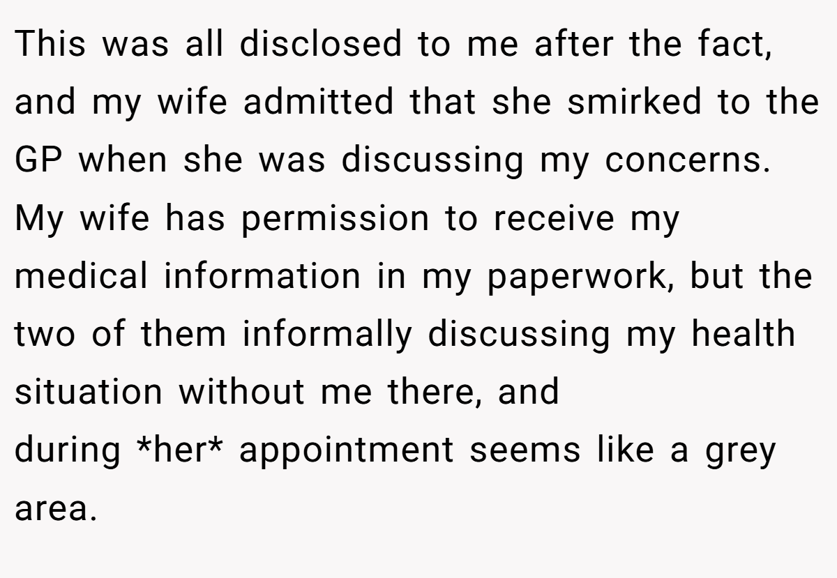 This was all disclosed to me after the fact, and my wife admitted that she smirked to the GP when she was discussing my concerns. My wife has permission to receive my medical information in my paperwork, but the two of them informally discussing my health situation without me there, and during *her* appointment seems like a grey area.