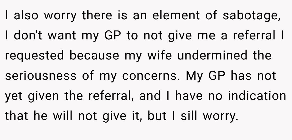 I also worry there is an element of sabotage, I don't want my GP to not give me a referral I requested because my wife undermined the seriousness of my concerns. My GP has not yet given the referral, and I have no indication that he will not give it, but I sill worry.