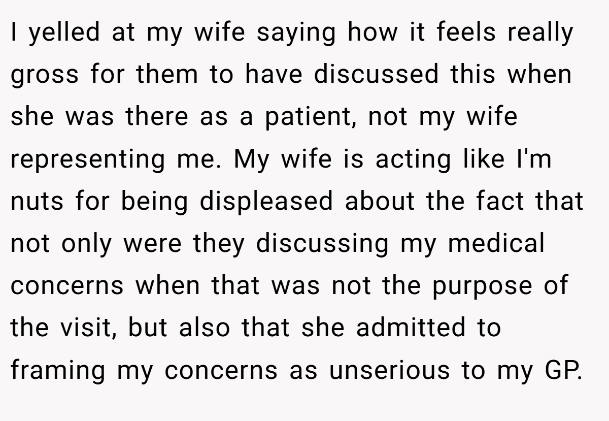 I yelled at my wife saying how it feels really gross for them to have discussed this when she was there as a patient, not my wife representing me. My wife is acting like I'm nuts for being displeased about the fact that not only were they discussing my medical concerns when that was not the purpose of the visit, but also that she admitted to framing my concerns as unserious to my GP.