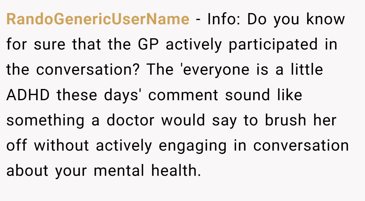RandoGenericUserName − Info: Do you know for sure that the GP actively participated in the conversation? The 'everyone is a little ADHD these days' comment sound like something a doctor would say to brush her off without actively engaging in conversation about your mental health. 