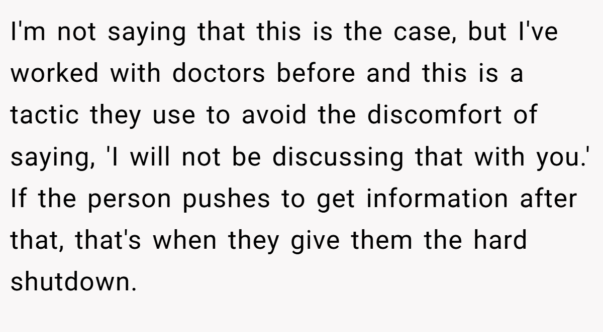 I'm not saying that this is the case, but I've worked with doctors before and this is a tactic they use to avoid the discomfort of saying, 'I will not be discussing that with you.' If the person pushes to get information after that, that's when they give them the hard shutdown.