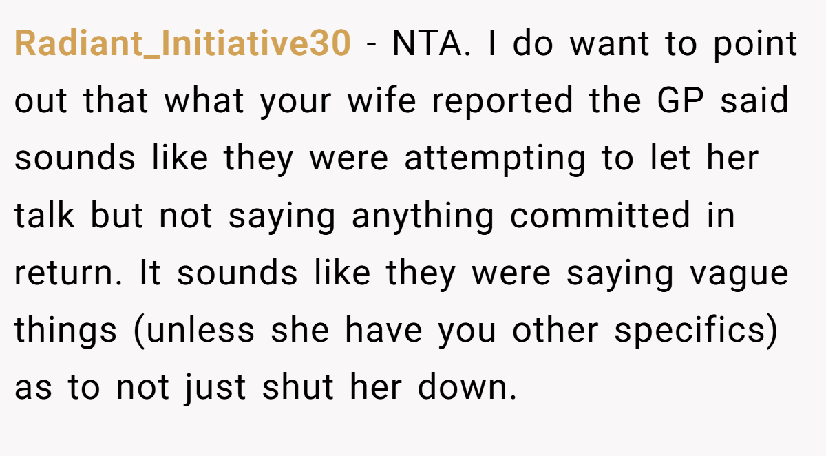 Radiant_Initiative30 − NTA. I do want to point out that what your wife reported the GP said sounds like they were attempting to let her talk but not saying anything committed in return. It sounds like they were saying vague things (unless she have you other specifics) as to not just shut her down.