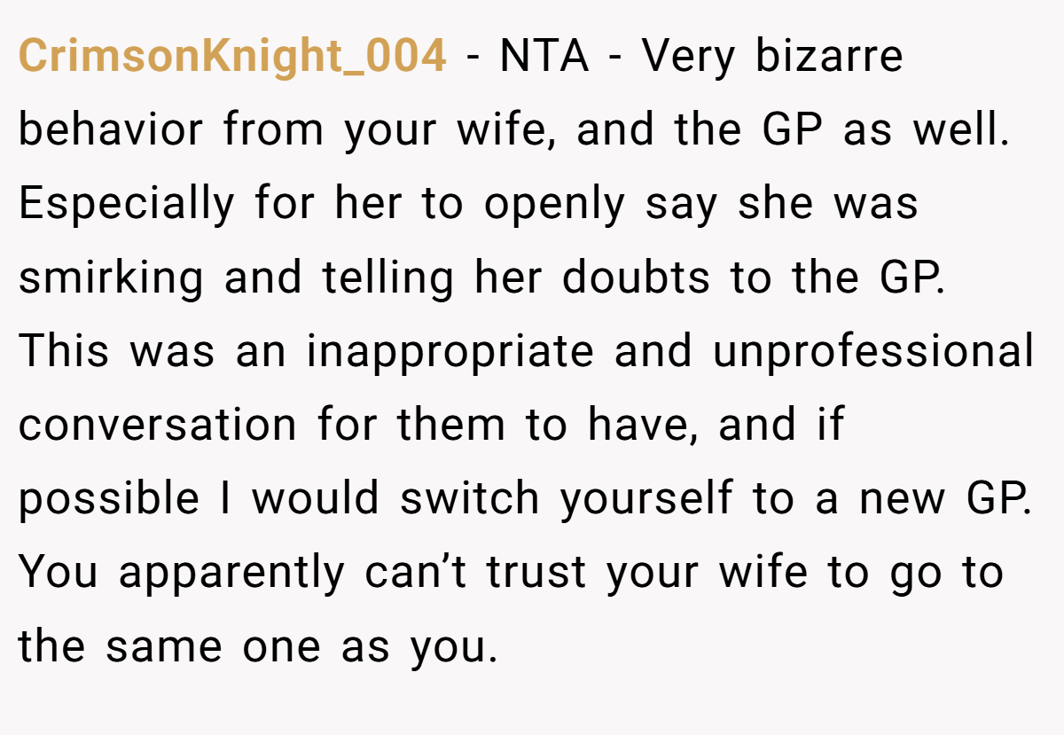 CrimsonKnight_004 − NTA - Very bizarre behavior from your wife, and the GP as well. Especially for her to openly say she was smirking and telling her doubts to the GP. This was an inappropriate and unprofessional conversation for them to have, and if possible I would switch yourself to a new GP. You apparently can’t trust your wife to go to the same one as you.