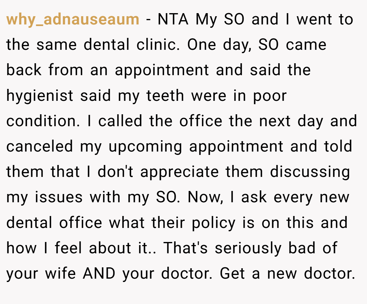 why_adnauseaum − NTA My SO and I went to the same dental clinic. One day, SO came back from an appointment and said the hygienist said my teeth were in poor condition. I called the office the next day and canceled my upcoming appointment and told them that I don't appreciate them discussing my issues with my SO. Now, I ask every new dental office what their policy is on this and how I feel about it.. That's seriously bad of your wife AND your doctor. Get a new doctor.