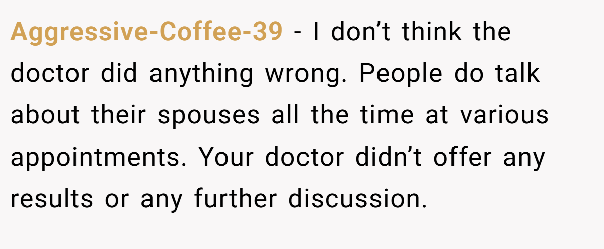 Aggressive-Coffee-39 − I don’t think the doctor did anything wrong. People do talk about their spouses all the time at various appointments. Your doctor didn’t offer any results or any further discussion.