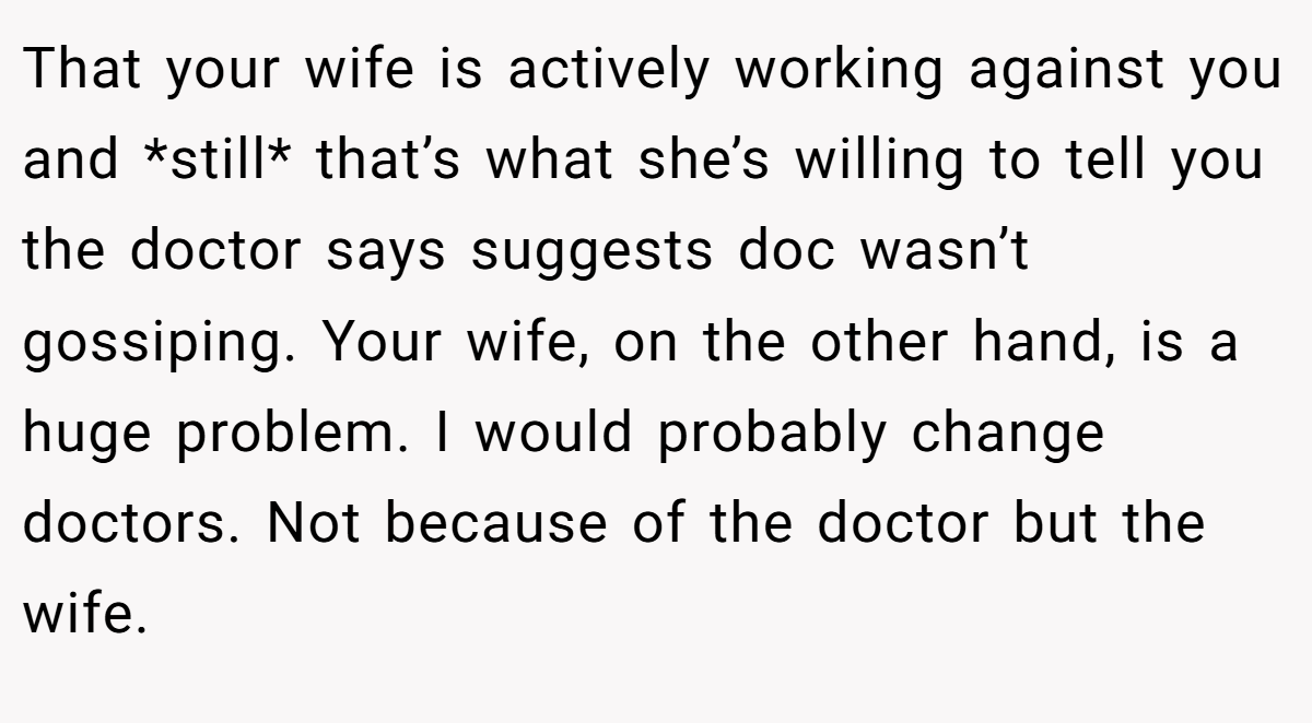 That your wife is actively working against you and *still* that’s what she’s willing to tell you the doctor says suggests doc wasn’t gossiping. Your wife, on the other hand, is a huge problem. I would probably change doctors. Not because of the doctor but the wife.