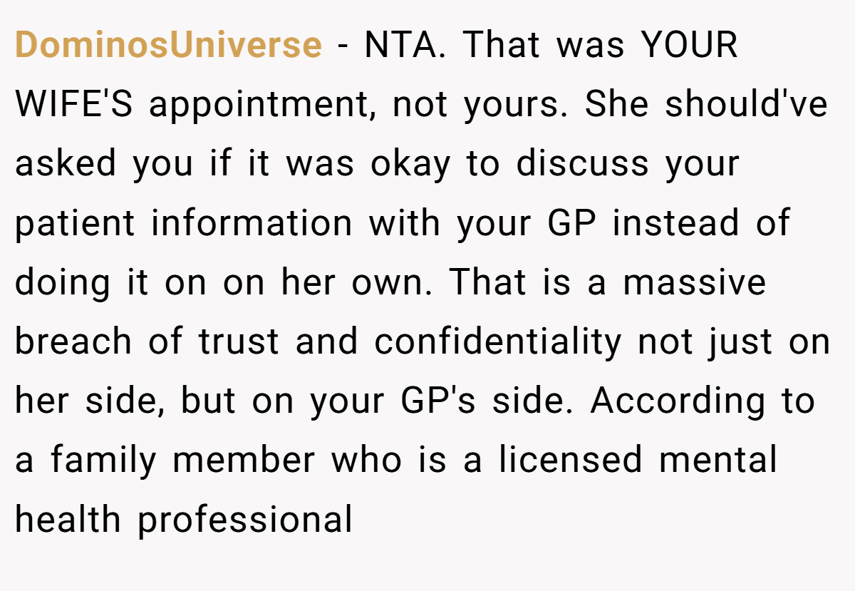 DominosUniverse − NTA. That was YOUR WIFE'S appointment, not yours. She should've asked you if it was okay to discuss your patient information with your GP instead of doing it on on her own. That is a massive breach of trust and confidentiality not just on her side, but on your GP's side. According to a family member who is a licensed mental health professional