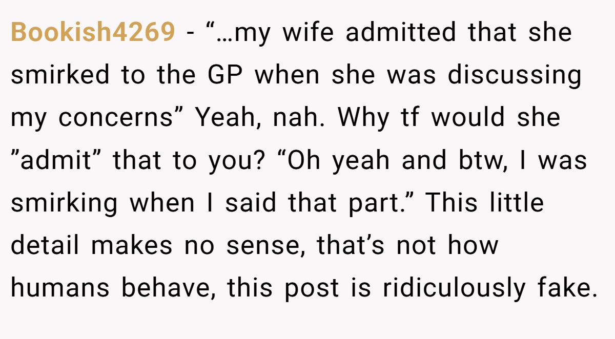 Bookish4269 − “…my wife admitted that she smirked to the GP when she was discussing my concerns” Yeah, nah. Why tf would she ”admit” that to you? “Oh yeah and btw, I was smirking when I said that part.” This little detail makes no sense, that’s not how humans behave, this post is ridiculously fake.
