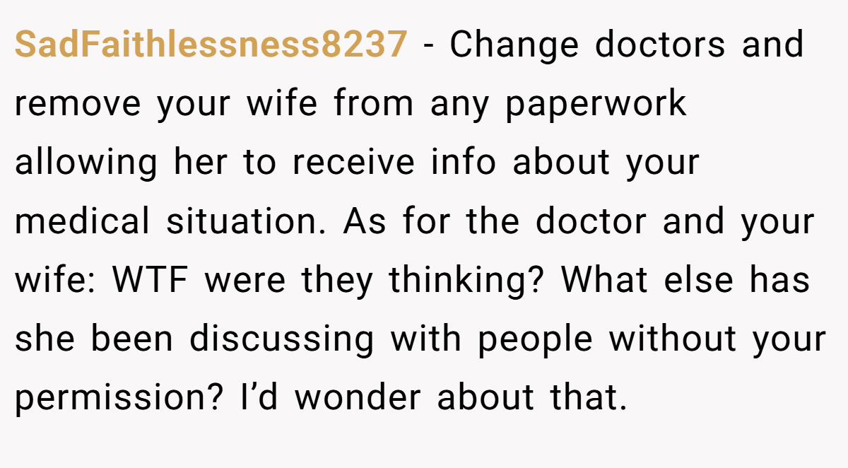 SadFaithlessness8237 − Change doctors and remove your wife from any paperwork allowing her to receive info about your medical situation. As for the doctor and your wife: WTF were they thinking? What else has she been discussing with people without your permission? I’d wonder about that.