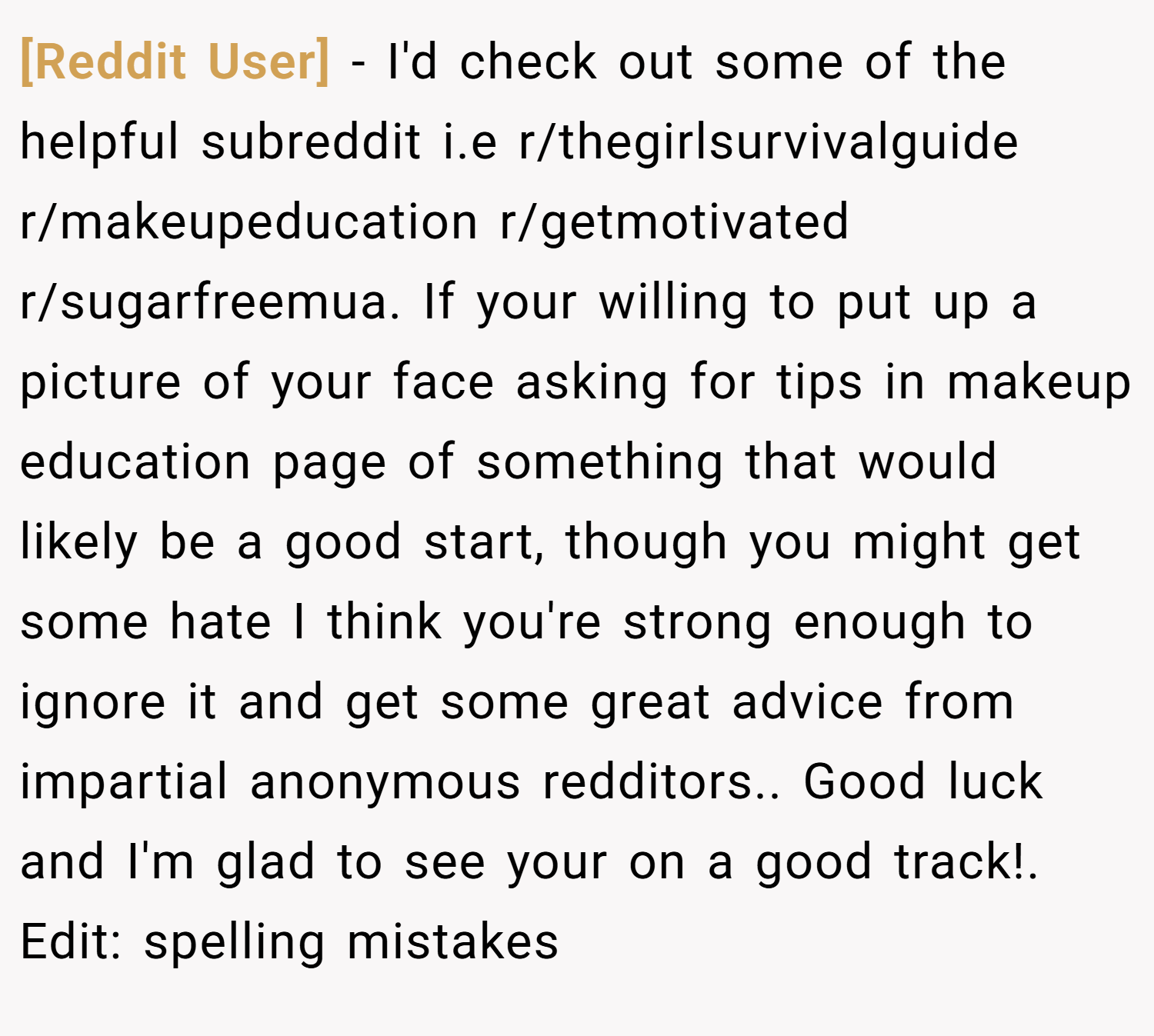[Reddit User] − I'd check out some of the helpful subreddit i.e r/thegirlsurvivalguide r/makeupeducation r/getmotivated r/sugarfreemua. If your willing to put up a picture of your face asking for tips in makeup education page of something that would likely be a good start, though you might get some hate I think you're strong enough to ignore it and get some great advice from impartial anonymous redditors.. Good luck and I'm glad to see your on a good track!. Edit: spelling mistakes