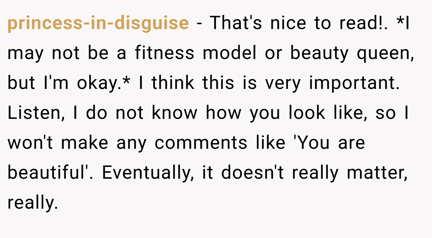 princess-in-disguise − That's nice to read!. *I may not be a fitness model or beauty queen, but I'm okay.* I think this is very important. Listen, I do not know how you look like, so I won't make any comments like 'You are beautiful'. Eventually, it doesn't really matter, really.