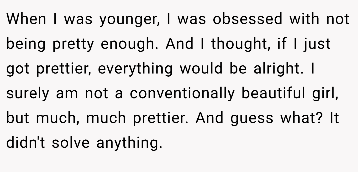 When I was younger, I was obsessed with not being pretty enough. And I thought, if I just got prettier, everything would be alright. I surely am not a conventionally beautiful girl, but much, much prettier. And guess what? It didn't solve anything.