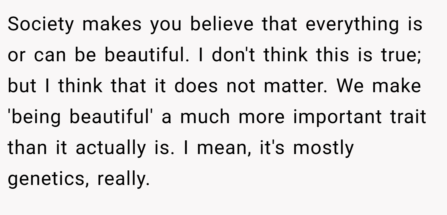 Society makes you believe that everything is or can be beautiful. I don't think this is true; but I think that it does not matter. We make 'being beautiful' a much more important trait than it actually is. I mean, it's mostly genetics, really.