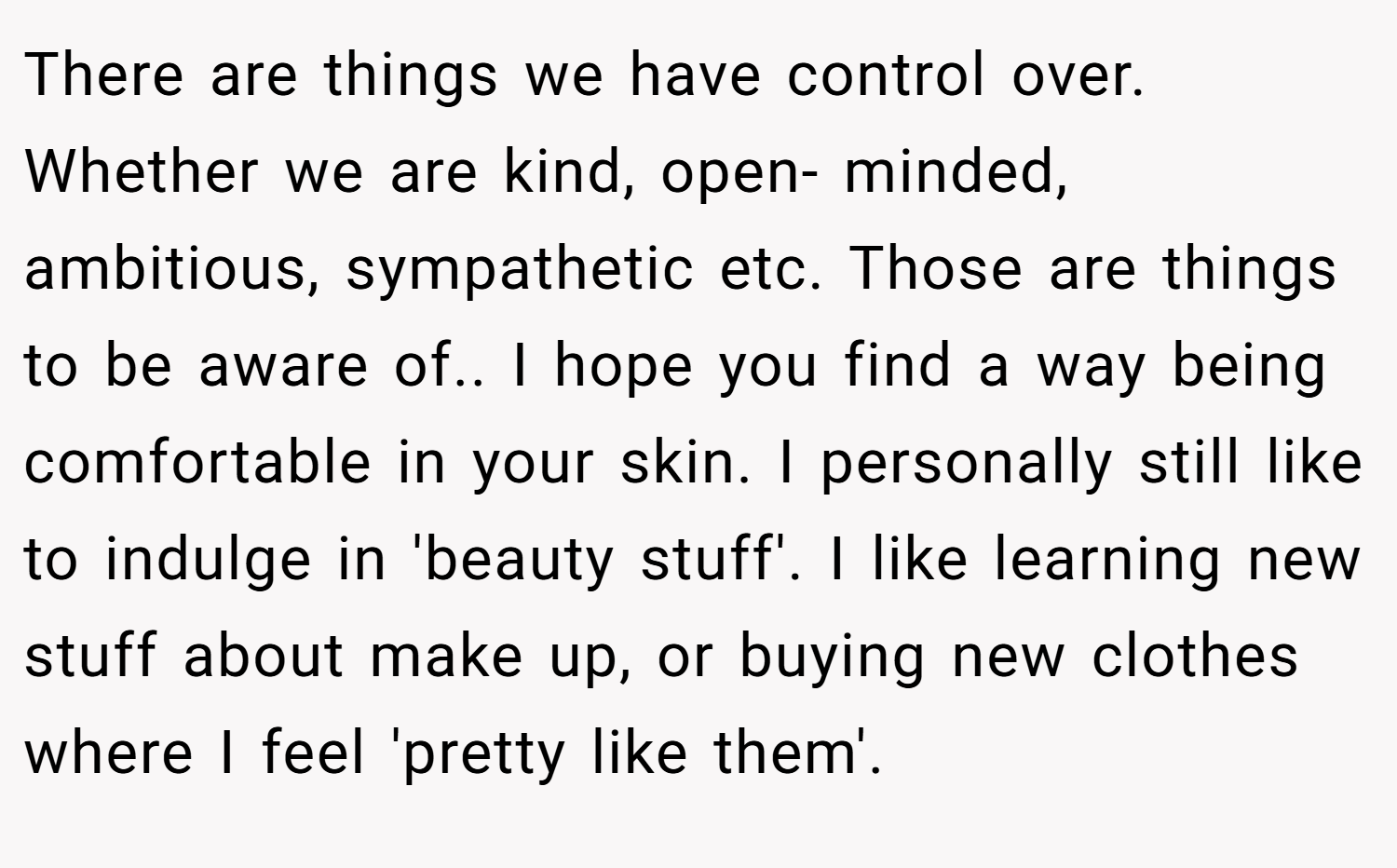 There are things we have control over. Whether we are kind, open- minded, ambitious, sympathetic etc. Those are things to be aware of.. I hope you find a way being comfortable in your skin. I personally still like to indulge in 'beauty stuff'. I like learning new stuff about make up, or buying new clothes where I feel 'pretty like them'.