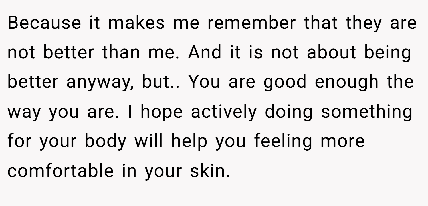Because it makes me remember that they are not better than me. And it is not about being better anyway, but.. You are good enough the way you are. I hope actively doing something for your body will help you feeling more comfortable in your skin.