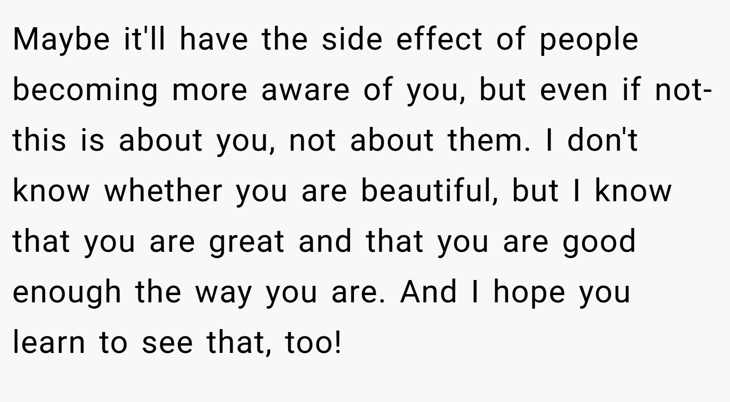 Maybe it'll have the side effect of people becoming more aware of you, but even if not- this is about you, not about them. I don't know whether you are beautiful, but I know that you are great and that you are good enough the way you are. And I hope you learn to see that, too!