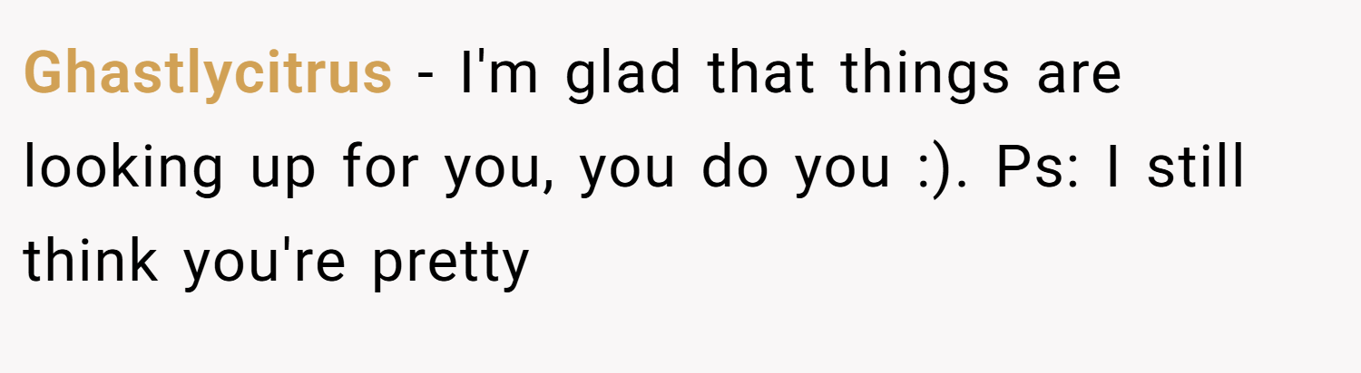 Ghastlycitrus − I'm glad that things are looking up for you, you do you :). Ps: I still think you're pretty