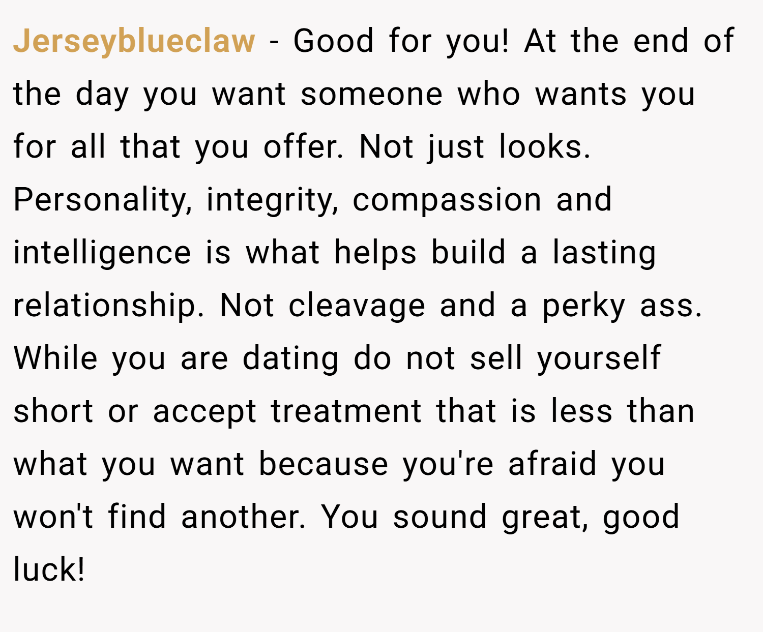 Jerseyblueclaw − Good for you! At the end of the day you want someone who wants you for all that you offer. Not just looks. Personality, integrity, compassion and intelligence is what helps build a lasting relationship. Not cleavage and a perky ass. While you are dating do not sell yourself short or accept treatment that is less than what you want because you're afraid you won't find another. You sound great, good luck!
