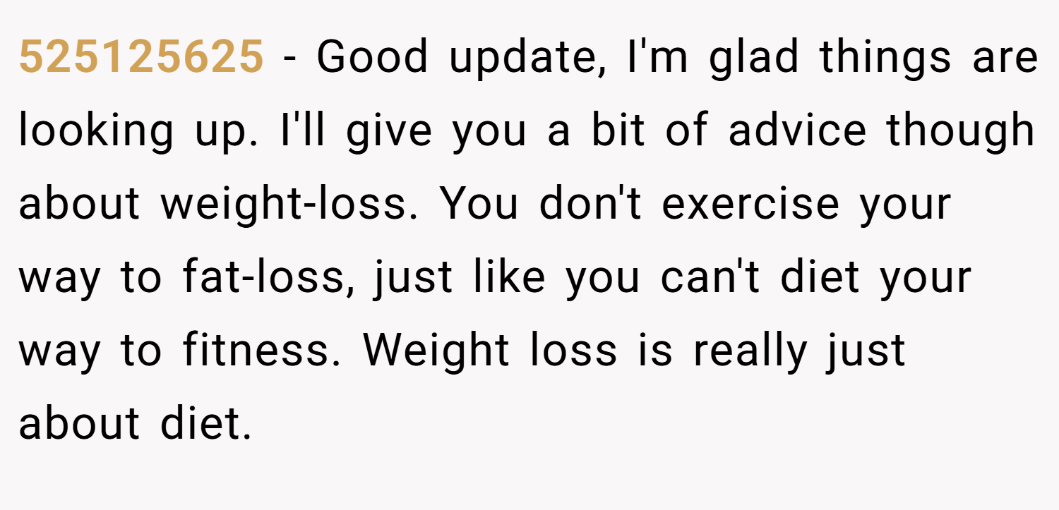 525125625 − Good update, I'm glad things are looking up. I'll give you a bit of advice though about weight-loss. You don't exercise your way to fat-loss, just like you can't diet your way to fitness. Weight loss is really just about diet.
