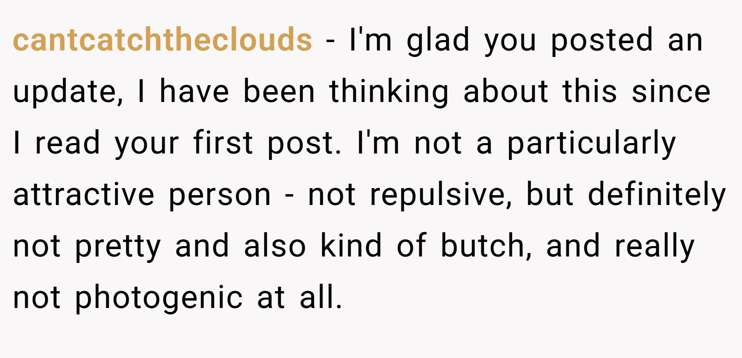 cantcatchtheclouds − I'm glad you posted an update, I have been thinking about this since I read your first post. I'm not a particularly attractive person - not repulsive, but definitely not pretty and also kind of butch, and really not photogenic at all.