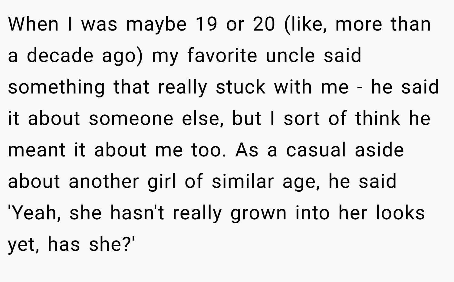 When I was maybe 19 or 20 (like, more than a decade ago) my favorite uncle said something that really stuck with me - he said it about someone else, but I sort of think he meant it about me too. As a casual aside about another girl of similar age, he said 'Yeah, she hasn't really grown into her looks yet, has she?'