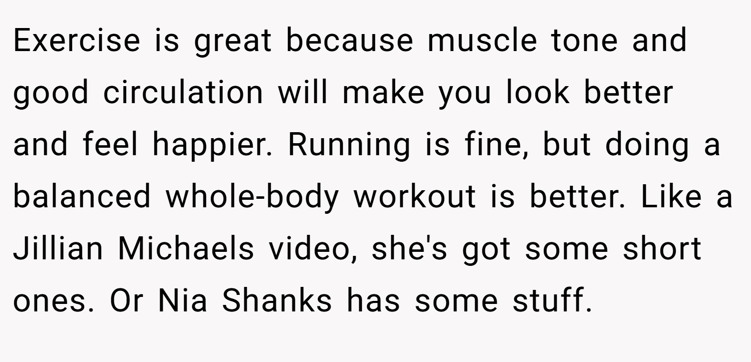 Exercise is great because muscle tone and good circulation will make you look better and feel happier. Running is fine, but doing a balanced whole-body workout is better. Like a Jillian Michaels video, she's got some short ones. Or Nia Shanks has some stuff.