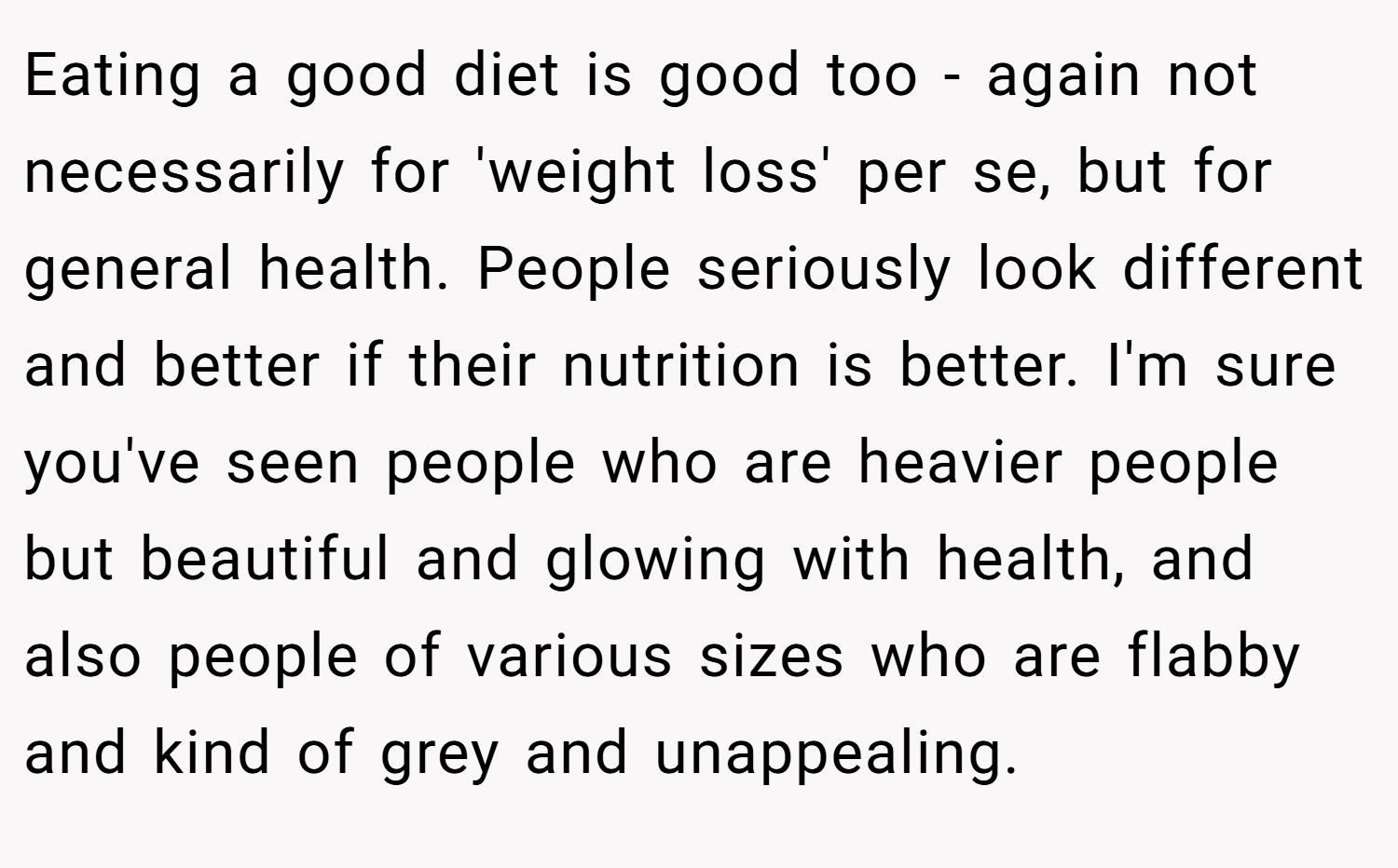 Eating a good diet is good too - again not necessarily for 'weight loss' per se, but for general health. People seriously look different and better if their nutrition is better. I'm sure you've seen people who are heavier people but beautiful and glowing with health, and also people of various sizes who are flabby and kind of grey and unappealing.