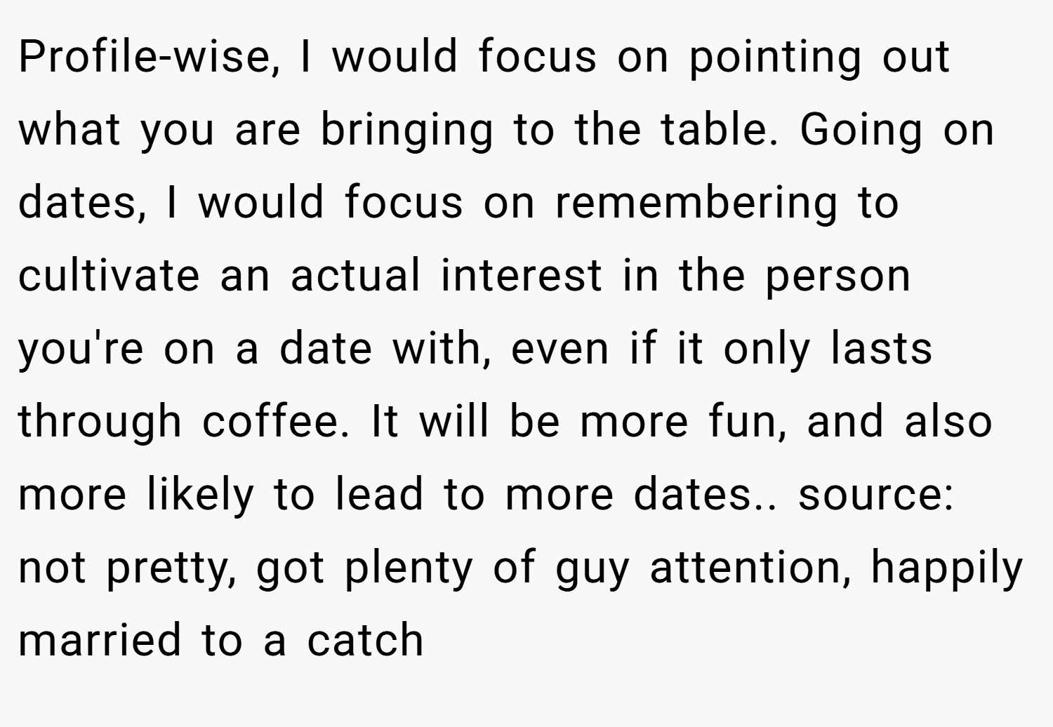 Profile-wise, I would focus on pointing out what you are bringing to the table. Going on dates, I would focus on remembering to cultivate an actual interest in the person you're on a date with, even if it only lasts through coffee. It will be more fun, and also more likely to lead to more dates.. source: not pretty, got plenty of guy attention, happily married to a catch