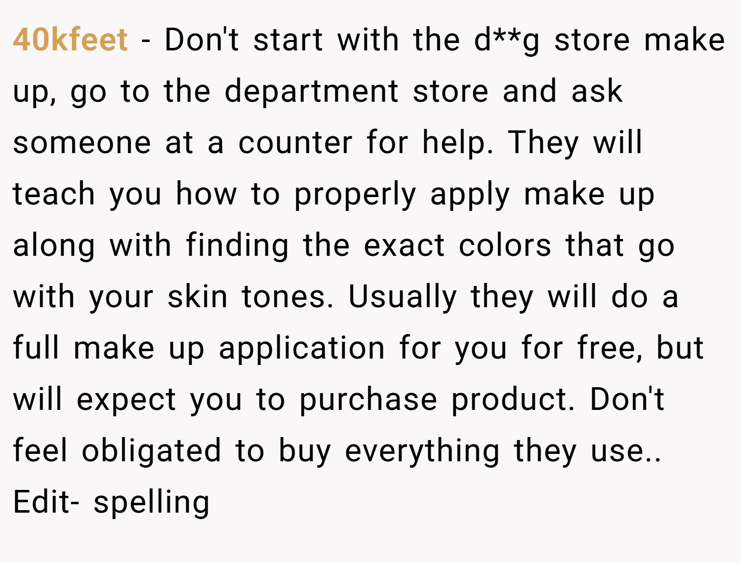 40kfeet − Don't start with the d**g store make up, go to the department store and ask someone at a counter for help. They will teach you how to properly apply make up along with finding the exact colors that go with your skin tones. Usually they will do a full make up application for you for free, but will expect you to purchase product. Don't feel obligated to buy everything they use.. Edit- spelling