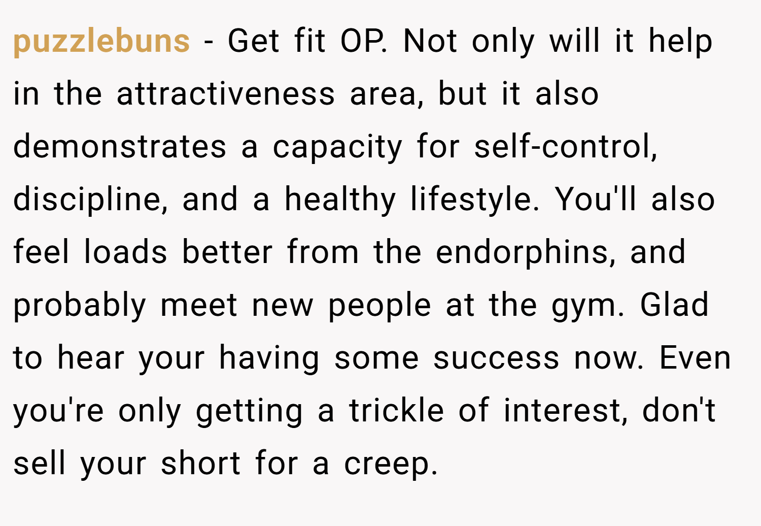 puzzlebuns − Get fit OP. Not only will it help in the attractiveness area, but it also demonstrates a capacity for self-control, discipline, and a healthy lifestyle. You'll also feel loads better from the endorphins, and probably meet new people at the gym. Glad to hear your having some success now. Even you're only getting a trickle of interest, don't sell your short for a creep.