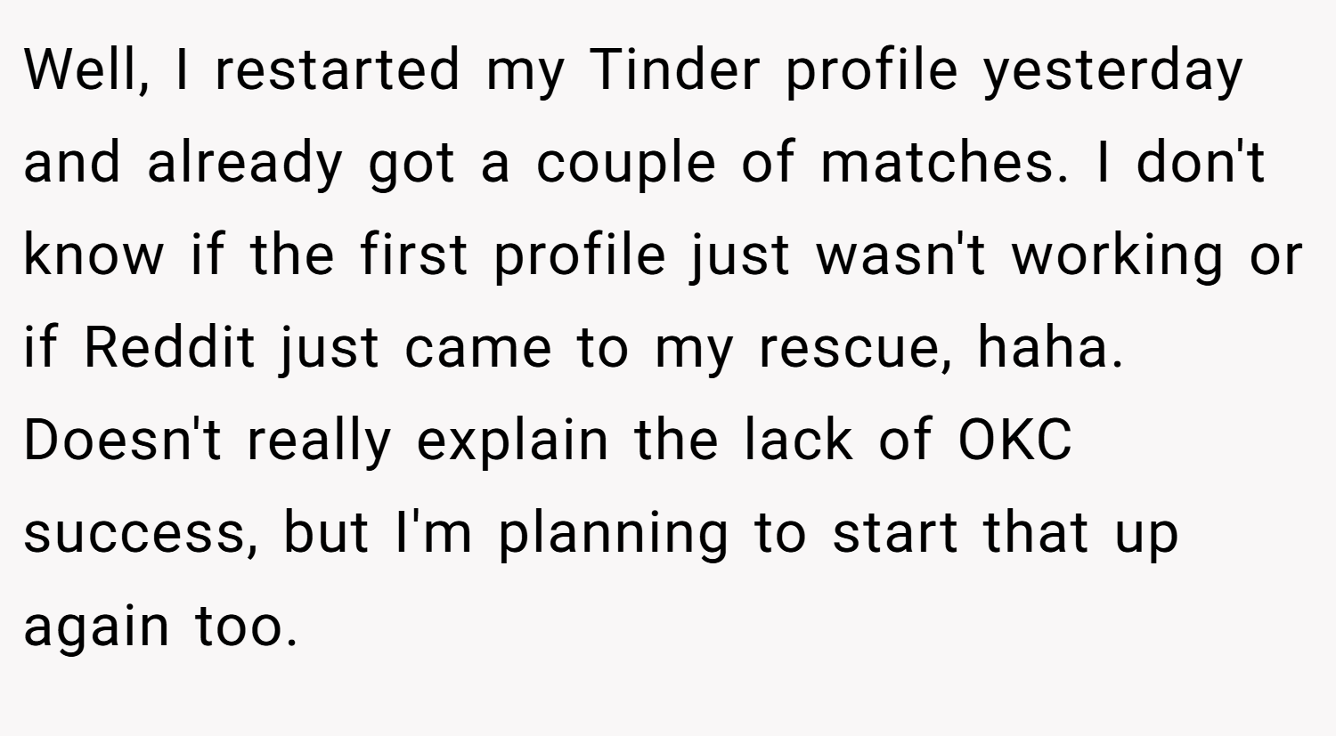 Well, I restarted my Tinder profile yesterday and already got a couple of matches. I don't know if the first profile just wasn't working or if Reddit just came to my rescue, haha. Doesn't really explain the lack of OKC success, but I'm planning to start that up again too.