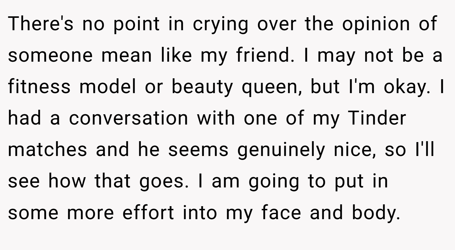 There's no point in crying over the opinion of someone mean like my friend. I may not be a fitness model or beauty queen, but I'm okay. I had a conversation with one of my Tinder matches and he seems genuinely nice, so I'll see how that goes. I am going to put in some more effort into my face and body.