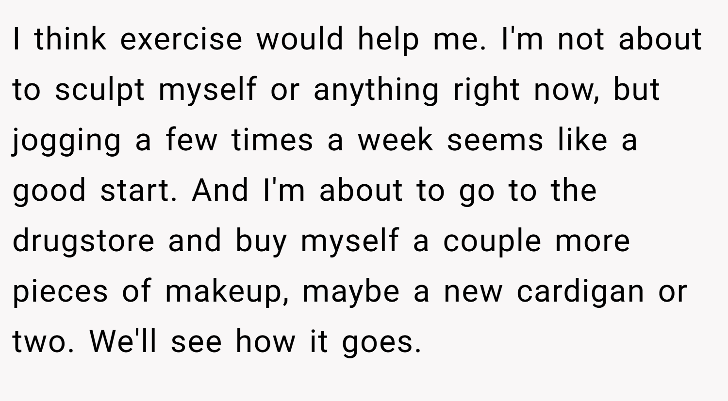 I think exercise would help me. I'm not about to sculpt myself or anything right now, but jogging a few times a week seems like a good start. And I'm about to go to the drugstore and buy myself a couple more pieces of makeup, maybe a new cardigan or two. We'll see how it goes. 