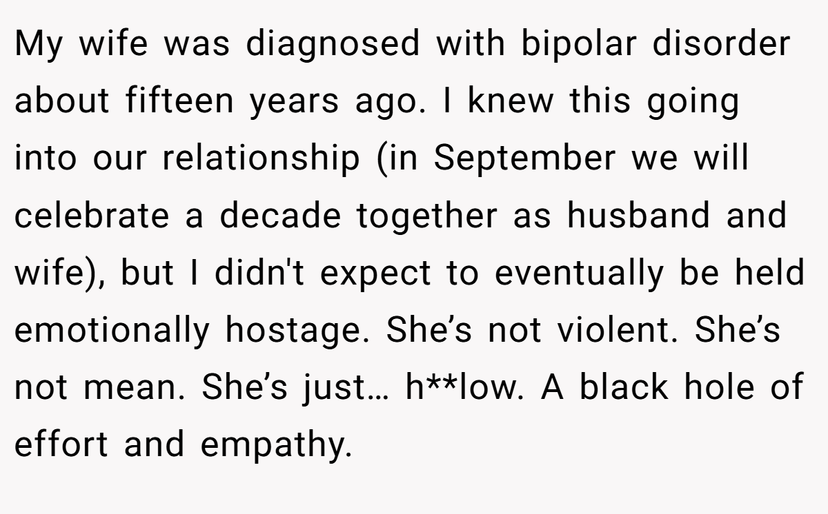 My wife was diagnosed with bipolar disorder about fifteen years ago. I knew this going into our relationship (in September we will celebrate a decade together as husband and wife), but I didn't expect to eventually be held emotionally hostage. She’s not violent. She’s not mean. She’s just… h**low. A black hole of effort and empathy.