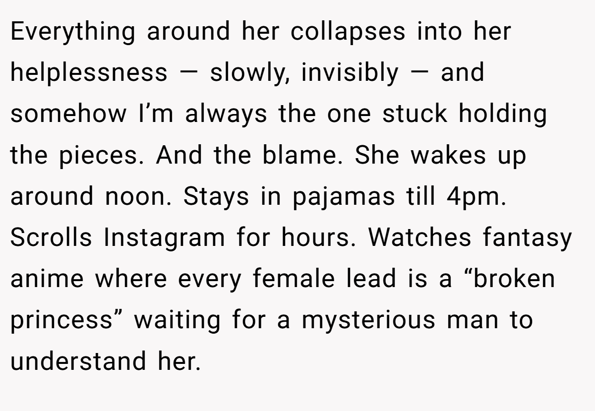 Everything around her collapses into her helplessness — slowly, invisibly — and somehow I’m always the one stuck holding the pieces. And the blame. She wakes up around noon. Stays in pajamas till 4pm. Scrolls Instagram for hours. Watches fantasy anime where every female lead is a “broken princess” waiting for a mysterious man to understand her.