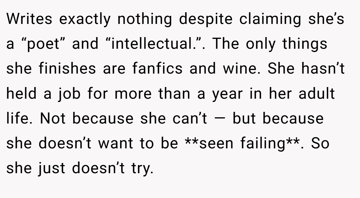 Writes exactly nothing despite claiming she’s a “poet” and “intellectual.”. The only things she finishes are fanfics and wine. She hasn’t held a job for more than a year in her adult life. Not because she can’t — but because she doesn’t want to be **seen failing**. So she just doesn’t try.